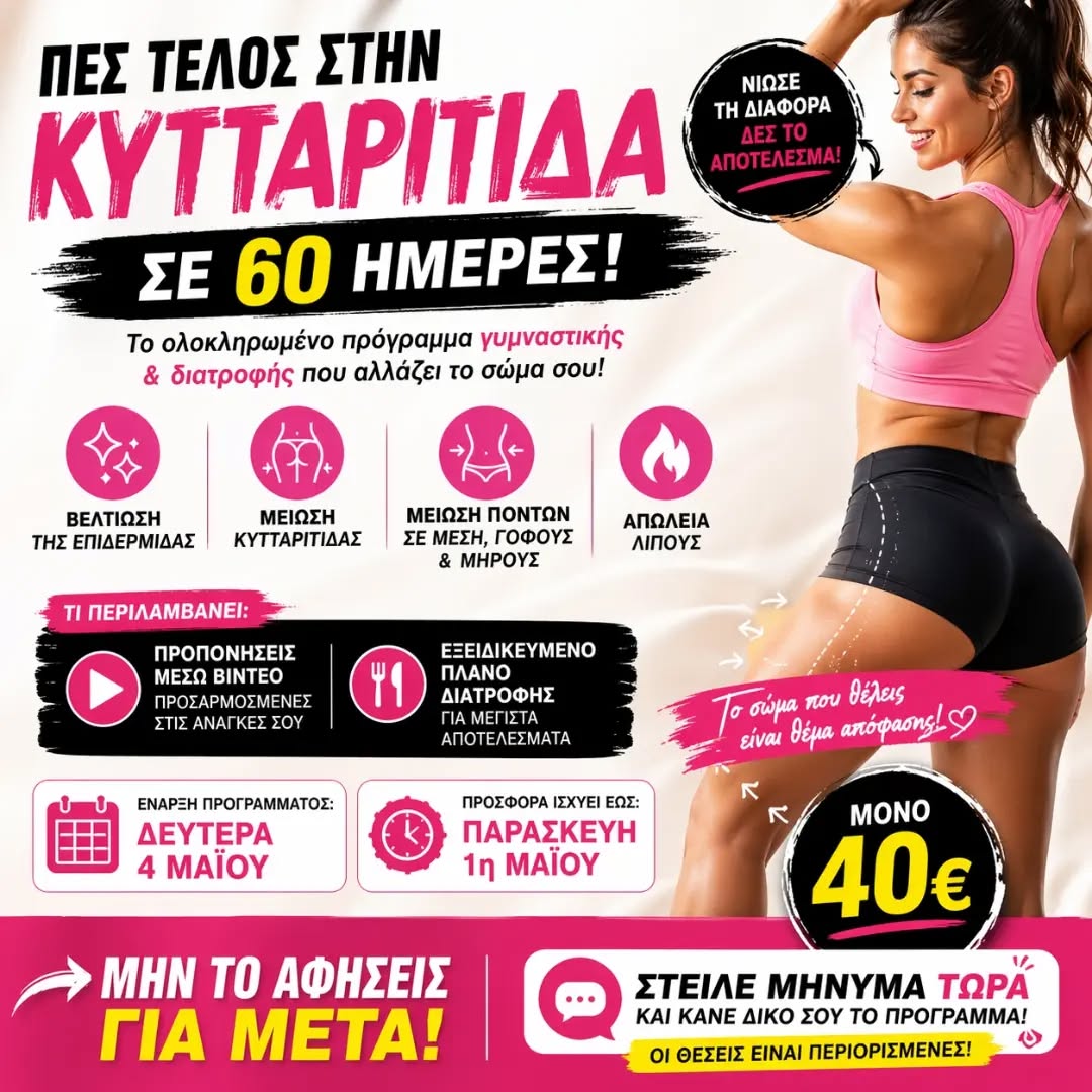 🔥 ΠΕΣ ΤΕΛΟΣ ΣΤΗΝ ΚΥΤΤΑΡΙΤΙΔΑ ΣΕ 60 ΗΜΕΡΕΣ! 🔥
Θέλεις πιο λεία επιδερμίδα, λιγότερη κυτταρίτιδα και ορατή αλλαγή στο σώμα σου;

Τώρα μπορείς!

💥 Με το ολοκληρωμένο πρόγραμμα γυμναστικής & διατροφής 60 ημερών θα πετύχεις:

✔️ Βελτίωση της επιδερμίδας
✔️ Μείωση της κυτταρίτιδας
✔️ Μείωση πόντων σε μέση, γοφούς & μηρούς
✔️ Απώλεια λίπους

📲 Τι περιλαμβάνει:

• Προπονήσεις μέσω βίντεο προσαρμοσμένες στις ανάγκες σου
• Εξειδικευμένο πλάνο διατροφής
• Καθοδήγηση για μέγιστα αποτελέσματα

🚀 Έναρξη προγράμματος: Δευτέρα 4 Μαΐου

⏳ ΠΡΟΣΦΟΡΑ ΕΩΣ: Παρασκευή 1 Μαΐου

💸 ΜΟΝΟ 40€

👉 Μην το αφήσεις για μετά! Οι θέσεις είναι περιορισμένες.

📩 Στείλε μήνυμα ΤΩΡΑ για συμμετοχή!